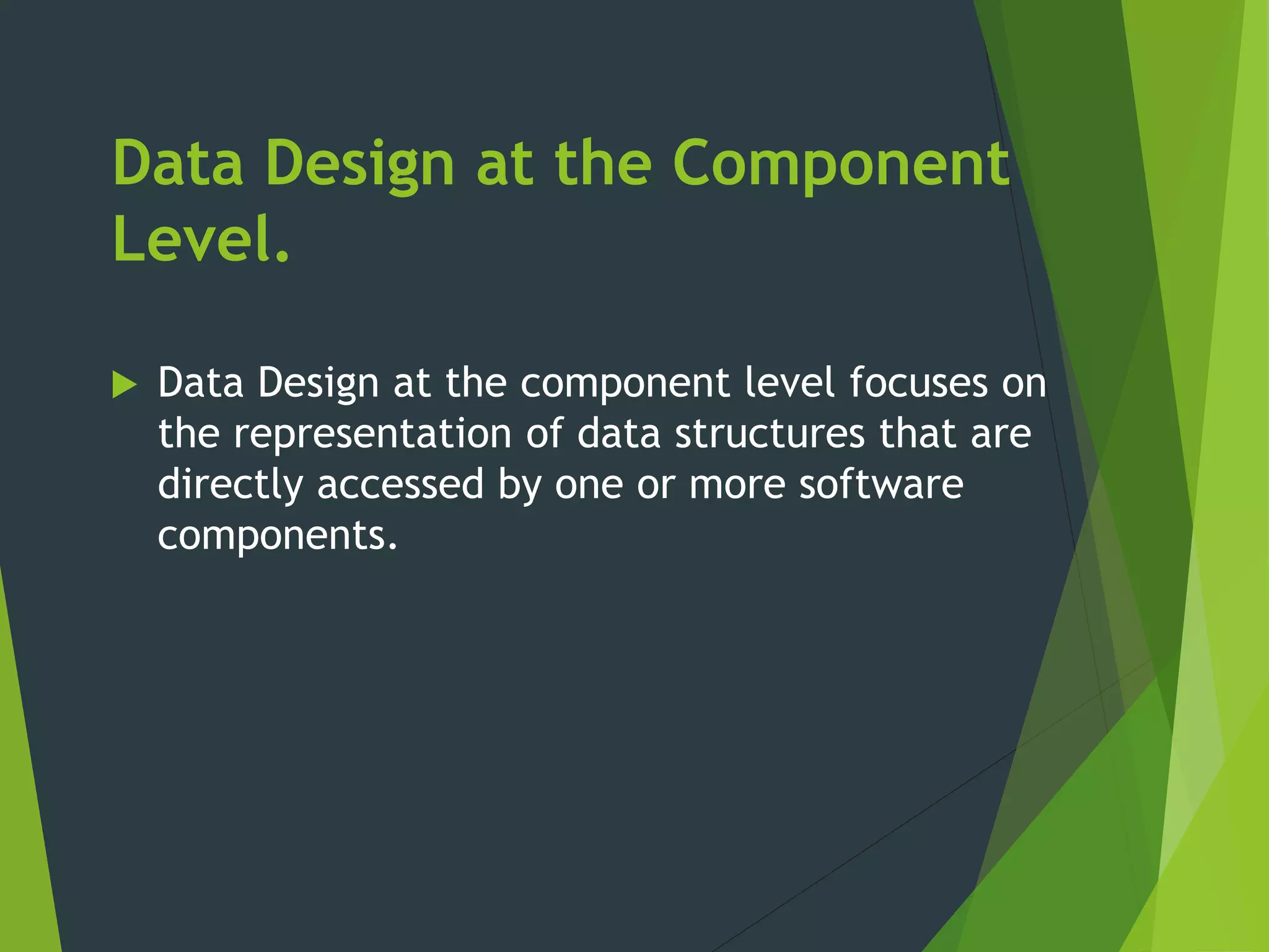 Data Design at the Component
Level.
 Data Design at the component level focuses on
the representation of data structures that are
directly accessed by one or more software
components.
 