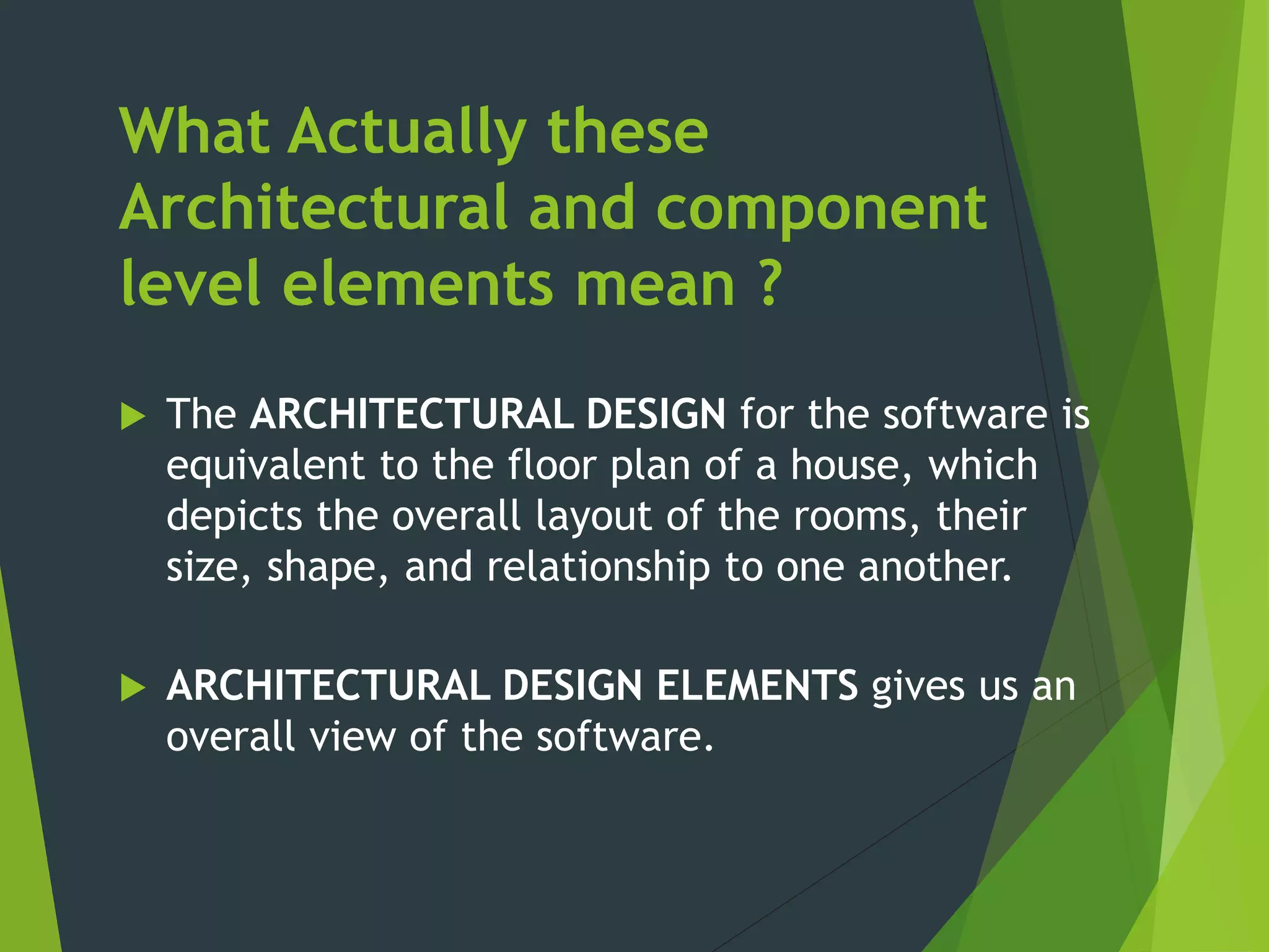What Actually these
Architectural and component
level elements mean ?
 The ARCHITECTURAL DESIGN for the software is
equivalent to the floor plan of a house, which
depicts the overall layout of the rooms, their
size, shape, and relationship to one another.
 ARCHITECTURAL DESIGN ELEMENTS gives us an
overall view of the software.
 