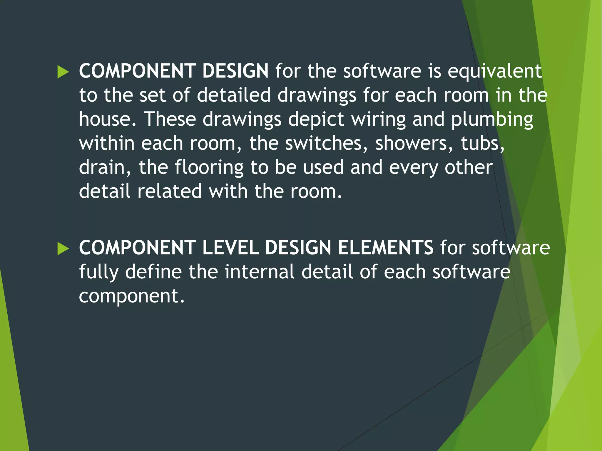  COMPONENT DESIGN for the software is equivalent
to the set of detailed drawings for each room in the
house. These drawings depict wiring and plumbing
within each room, the switches, showers, tubs,
drain, the flooring to be used and every other
detail related with the room.
 COMPONENT LEVEL DESIGN ELEMENTS for software
fully define the internal detail of each software
component.
 