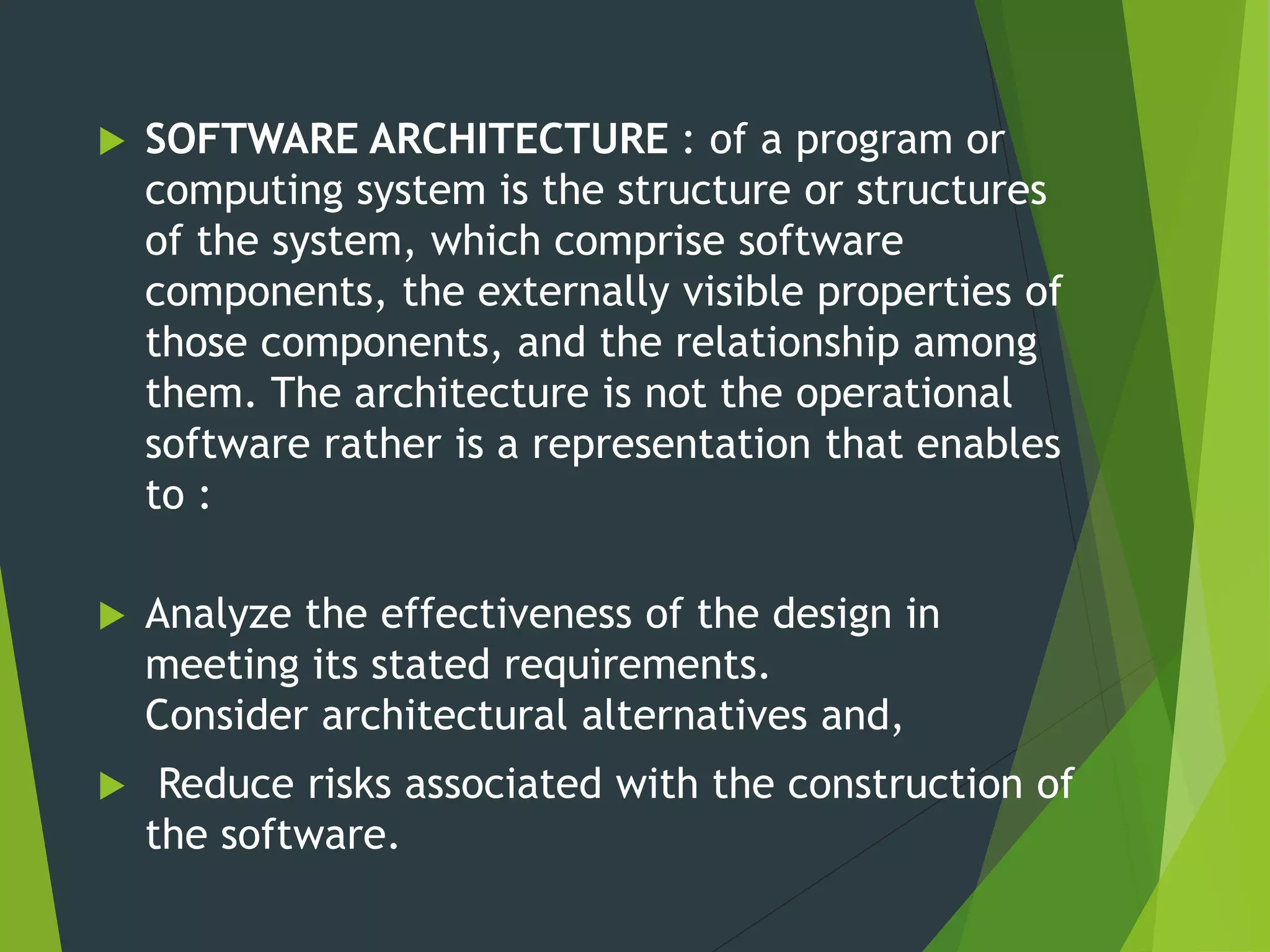  SOFTWARE ARCHITECTURE : of a program or
computing system is the structure or structures
of the system, which comprise software
components, the externally visible properties of
those components, and the relationship among
them. The architecture is not the operational
software rather is a representation that enables
to :
 Analyze the effectiveness of the design in
meeting its stated requirements.
Consider architectural alternatives and,
 Reduce risks associated with the construction of
the software.
 