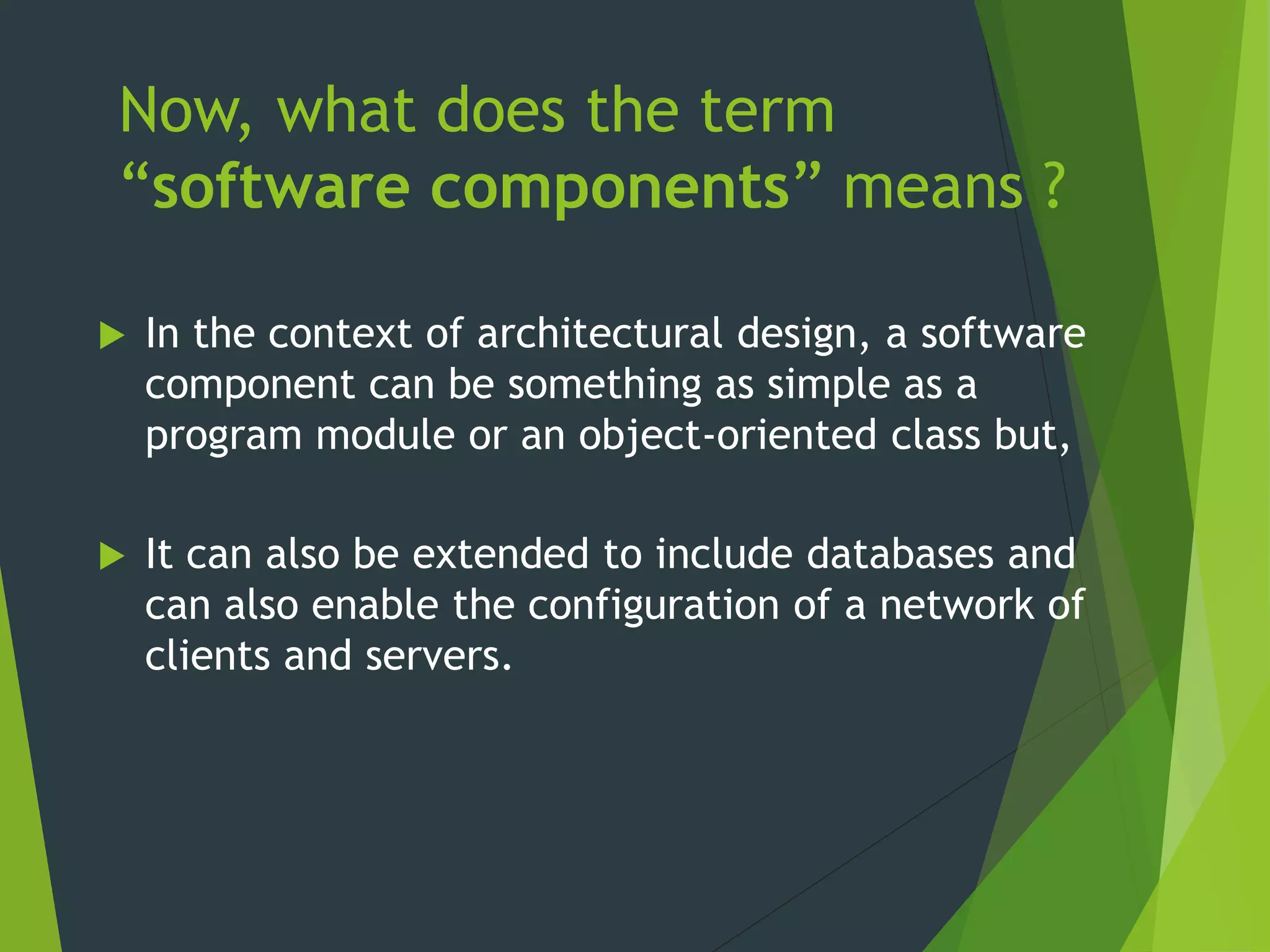 Now, what does the term
“software components” means ?
 In the context of architectural design, a software
component can be something as simple as a
program module or an object-oriented class but,
 It can also be extended to include databases and
can also enable the configuration of a network of
clients and servers.
 