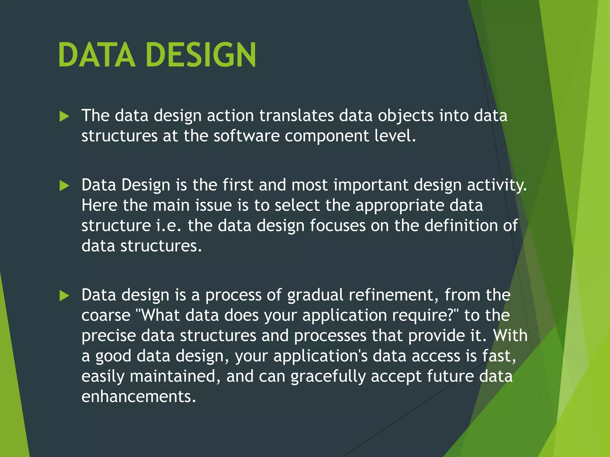 DATA DESIGN
 The data design action translates data objects into data
structures at the software component level.
 Data Design is the first and most important design activity.
Here the main issue is to select the appropriate data
structure i.e. the data design focuses on the definition of
data structures.
 Data design is a process of gradual refinement, from the
coarse "What data does your application require?" to the
precise data structures and processes that provide it. With
a good data design, your application's data access is fast,
easily maintained, and can gracefully accept future data
enhancements.
 