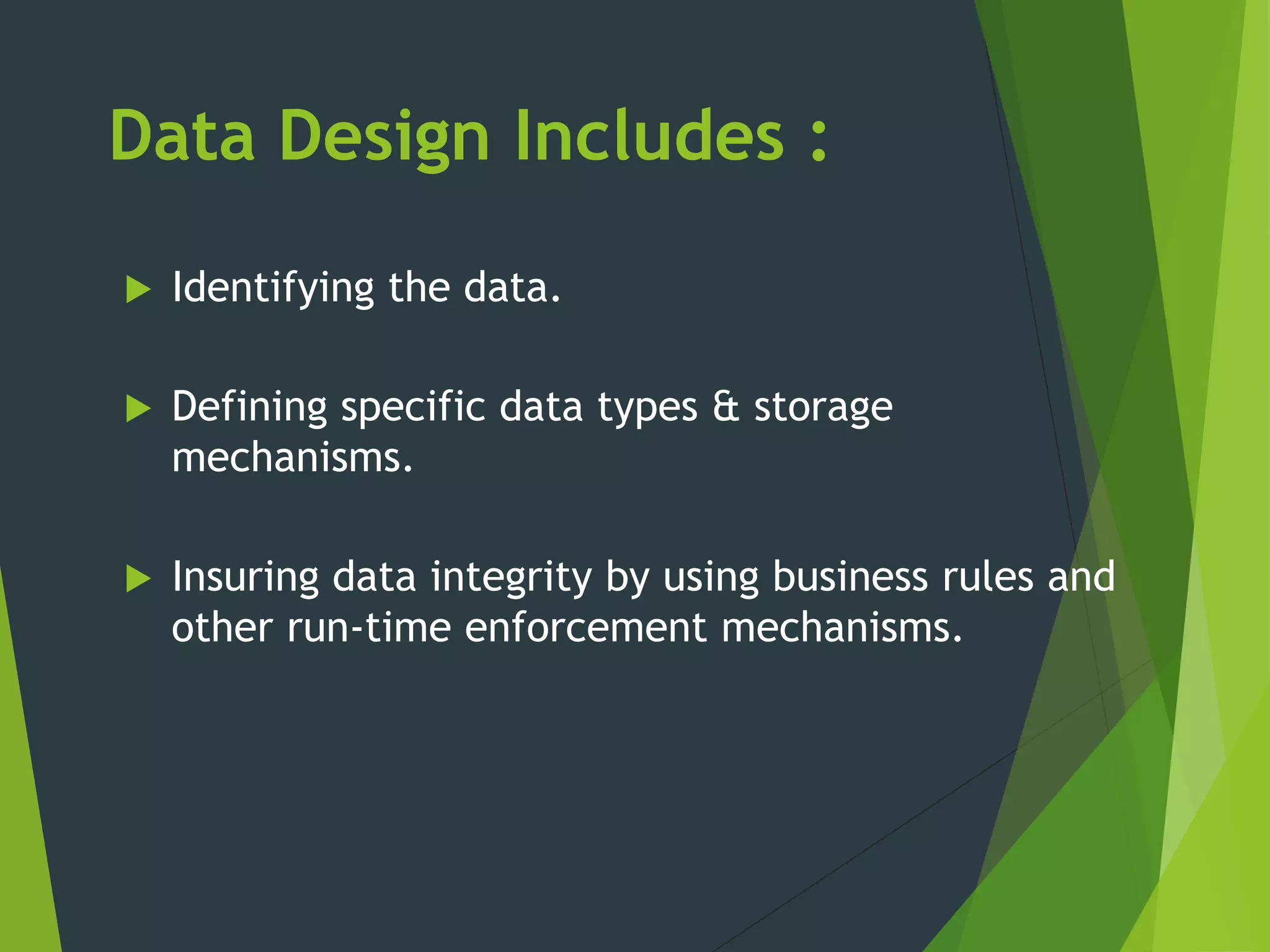 Data Design Includes :
 Identifying the data.
 Defining specific data types & storage
mechanisms.
 Insuring data integrity by using business rules and
other run-time enforcement mechanisms.
 
