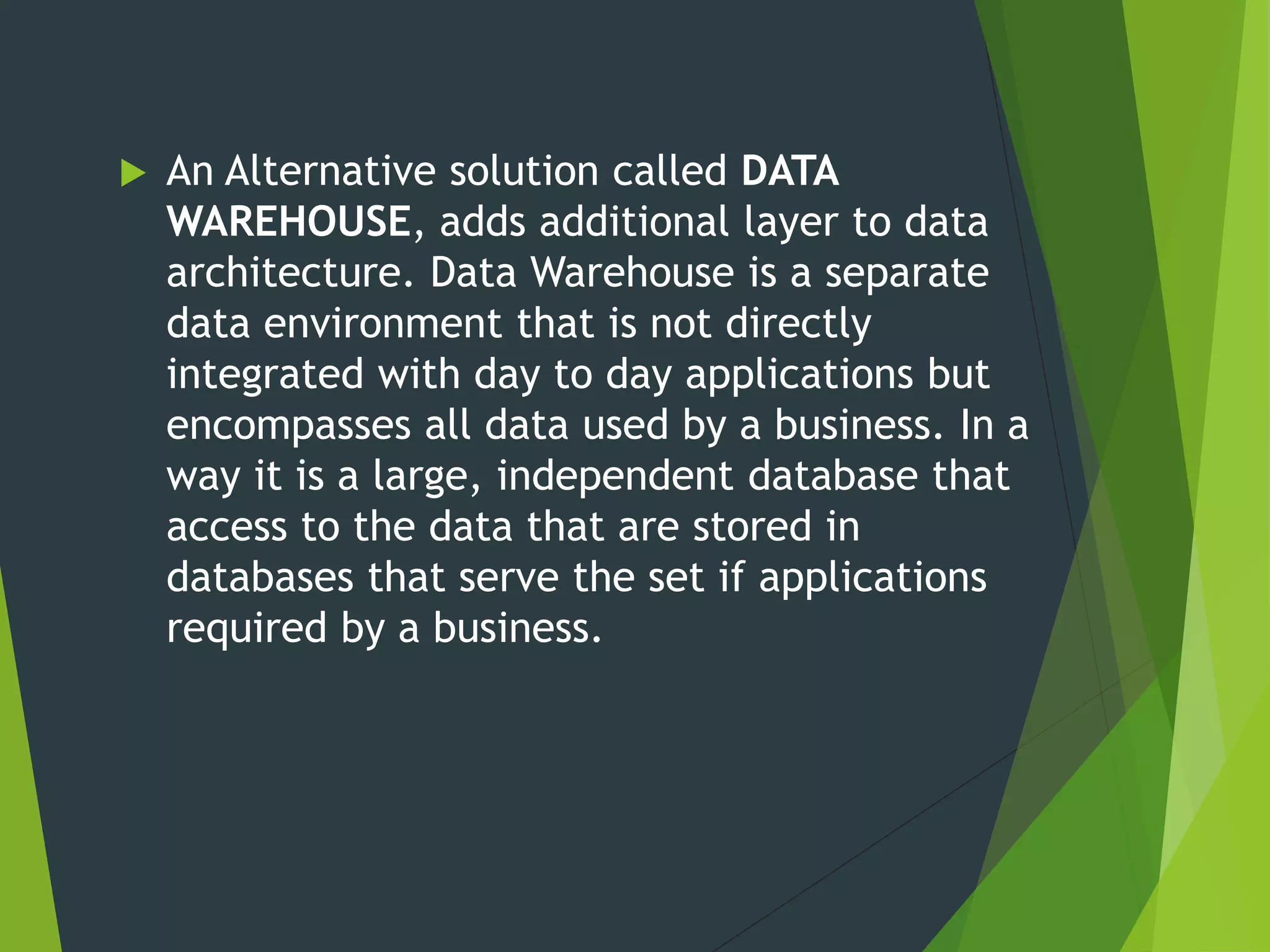  An Alternative solution called DATA
WAREHOUSE, adds additional layer to data
architecture. Data Warehouse is a separate
data environment that is not directly
integrated with day to day applications but
encompasses all data used by a business. In a
way it is a large, independent database that
access to the data that are stored in
databases that serve the set if applications
required by a business.
 