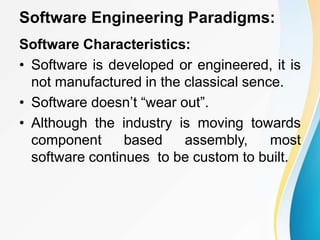 Software Engineering Paradigms:
Software Characteristics:
• Software is developed or engineered, it is
not manufactured in the classical sence.
• Software doesn’t “wear out”.
• Although the industry is moving towards
component based assembly, most
software continues to be custom to built.
 