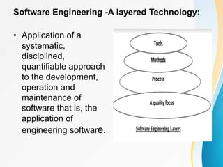 Software Engineering -A layered Technology:
• Application of a
systematic,
disciplined,
quantifiable approach
to the development,
operation and
maintenance of
software that is, the
application of
engineering software.
 