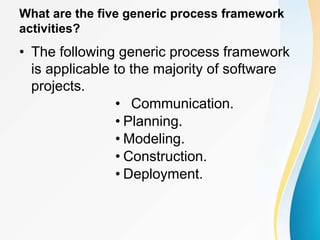 What are the five generic process framework
activities?
• The following generic process framework
is applicable to the majority of software
projects.
• Communication.
• Planning.
• Modeling.
• Construction.
• Deployment.
 