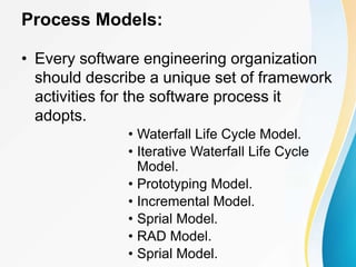 Process Models:
• Every software engineering organization
should describe a unique set of framework
activities for the software process it
adopts.
• Waterfall Life Cycle Model.
• Iterative Waterfall Life Cycle
Model.
• Prototyping Model.
• Incremental Model.
• Sprial Model.
• RAD Model.
• Sprial Model.
 