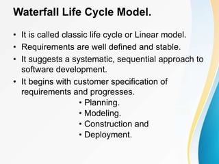 Waterfall Life Cycle Model.
• It is called classic life cycle or Linear model.
• Requirements are well defined and stable.
• It suggests a systematic, sequential approach to
software development.
• It begins with customer specification of
requirements and progresses.
• Planning.
• Modeling.
• Construction and
• Deployment.
 