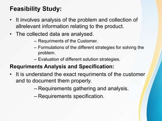Feasibility Study:
• It involves analysis of the problem and collection of
allrelevant information relating to the product.
• The collected data are analysed.
– Requriments of the Customer.
– Formulations of the different strategies for solving the
problem.
– Evaluation of different solution strategies.
Requriments Analysis and Specification:
• It is understand the exact requriments of the customer
and to document them properly.
– Requirements gathering and analysis.
– Requirements specification.
 