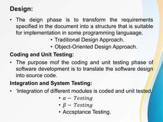 Design:
• The deign phase is to transform the requirements
specified in the document into a structure that is suitable
for implementation in some programming languaage.
• Traditional Design Approach.
• Object-Oriented Design Approach.
Coding and Unit Testing:
• The purpose mof the coding and unit testing phase of
software development is to translate the software design
into source code.
Integration and System Testing:
• ‘Integration of different modules is coded and unit tested.
• 𝛼 − 𝑇𝑒𝑠𝑡𝑖𝑛𝑔
• 𝛽 − 𝑇𝑒𝑠𝑡𝑖𝑛𝑔
• Accsptance Testing.
 