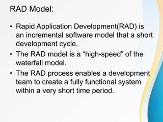 RAD Model:
• Rapid Application Development(RAD) is
an incremental software model that a short
development cycle.
• The RAD model is a “high-speed” of the
waterfall model.
• The RAD process enables a development
team to create a fully functional system
within a very short time period.
 