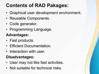 Contents of RAD Pakages:
• Graphical user development environment.
• Reusable Components.
• Code generator.
• Programming Language.
Advantages:
• Fast products.
• Efficient Documentation.
• Interaction with user.
Disadvantages:
• User may not like fast activities.
• Not suitable for technical risks.
 