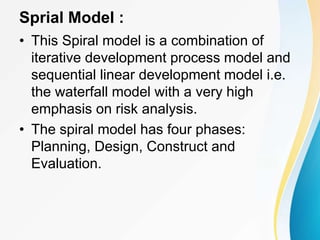 Sprial Model :
• This Spiral model is a combination of
iterative development process model and
sequential linear development model i.e.
the waterfall model with a very high
emphasis on risk analysis.
• The spiral model has four phases:
Planning, Design, Construct and
Evaluation.
 
