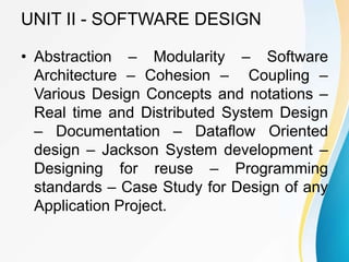 UNIT II - SOFTWARE DESIGN
• Abstraction – Modularity – Software
Architecture – Cohesion – Coupling –
Various Design Concepts and notations –
Real time and Distributed System Design
– Documentation – Dataflow Oriented
design – Jackson System development –
Designing for reuse – Programming
standards – Case Study for Design of any
Application Project.
 