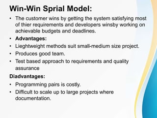Win-Win Sprial Model:
• The customer wins by getting the system satisfying most
of thier requirements and developers winsby working on
achievable budgets and deadlines.
• Advantages:
• Lieghtweight methods suit small-medium size project.
• Produces good team.
• Test based approach to requirements and quality
assurance
Diadvantages:
• Programming pairs is costly.
• Difficult to scale up to large projects where
documentation.
 