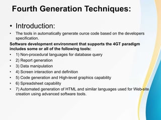 Fourth Generation Techniques:
• Introduction:
• The tools in automatically generate ource code based on the developers
specification.
Software development environment that supports the 4GT paradigm
includes some or all of the following tools:
• 1) Non-procedural languages for database query
• 2) Report generation
• 3) Data manipulation
• 4) Screen interaction and definition
• 5) Code generation and High-level graphics capability
• 6) Spreadsheet capability
• 7) Automated generation of HTML and similar languages used for Web-site
creation using advanced software tools.
 