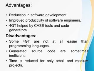 Advantages:
• Reduction in software development.
• Improved productivity of software engineers.
• 4GT helped by CASE tools and code
generators.
Disadvantages:
• Some 4GT are not at all easier than
programming languages.
• Generated source code are sometimes
inefficient.
• Time is reduced for only small and medium
projects.
 