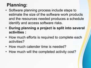 Planning:
• Software planning process include steps to
estimate the size of the software work products
and the resources needed produces a schedule
identify and access software risks.
• During planning a project is split into several
activities :
• How much efforts is required to complete each
activities?
• How much calender time is needed?
• How much will the completed activity cost?
 
