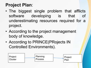 Project Plan:
• The biggest single problem that afflicts
software developing is that of
underestimating resources required for a
project.
• According to the project management
body of knowledge.
• According to PRINCE(PRojects IN
Controlled Environments).
Project
Cluster
Planning
Process
Project
Plan
 