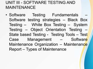 UNIT III - SOFTWARE TESTING AND
MAINTENANCE
• Software Testing Fundamentals –
Software testing strategies – Black Box
Testing – White Box Testing – System
Testing – Object Orientation Testing –
State based Testing - Testing Tools – Test
Case Management – Software
Maintenance Organization – Maintenance
Report – Types of Maintenance
 