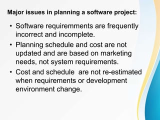Major issues in planning a software project:
• Software requiremments are frequently
incorrect and incomplete.
• Planning schedule and cost are not
updated and are based on marketing
needs, not system requirements.
• Cost and schedule are not re-estimated
when requirements or development
environment change.
 