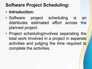 Software Project Scheduling:
• Introduction:
• Software project scheduling is an
distributes estimated effort across the
planned project.
• Project schedulinginvolves seperating the
total work involved in a project in seperate
activities and judging the time required to
complete the activities.
 
