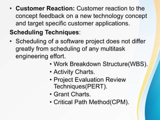 • Customer Reaction: Customer reaction to the
concept feedback on a new technology concept
and target specific customer applications.
Scheduling Techniques:
• Scheduling of a software project does not differ
greatly from scheduling of any multitask
engineering effort.
• Work Breakdown Structure(WBS).
• Activity Charts.
• Project Evaluation Review
Techniques(PERT).
• Grant Charts.
• Critical Path Method(CPM).
 
