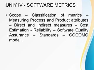 UNIY IV - SOFTWARE METRICS
• Scope – Classification of metrics –
Measuring Process and Product attributes
– Direct and Indirect measures – Cost
Estimation - Reliability – Software Quality
Assurance – Standards – COCOMO
model.
 