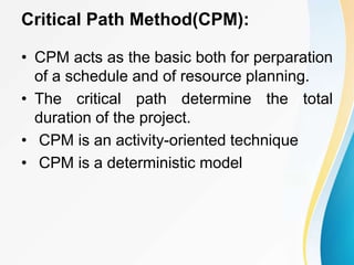 Critical Path Method(CPM):
• CPM acts as the basic both for perparation
of a schedule and of resource planning.
• The critical path determine the total
duration of the project.
• CPM is an activity-oriented technique
• CPM is a deterministic model
 