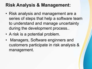Risk Analysis & Management:
• Risk analysis and management are a
series of steps that help a software team
to understand and manage uncertainty
during the development process..
• A risk is a potential problem.
• Managers, Software enginners and
customers participate in risk analysis &
management.
 