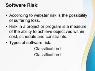 Software Risk:
• According to webster risk is the possibility
of suffering loss.
• Risk in a project or program is a measure
of the ability to achieve objectives within
cost, schedule and constraints.
• Types of software risk:
Classification I
Classification II
 