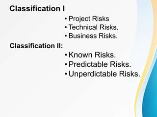 Classification I
• Project Risks
• Technical Risks.
• Business Risks.
Classification II:
•Known Risks.
•Predictable Risks.
•Unperdictable Risks.
 