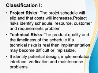 Classification I:
• Project Risks: The projct schedule will
slip and that costs will incnrease.Project
risks identify schedule, resource, customer
and requirements problem.
• Technical Risks:The product quality and
the timeliness of the schedule if a
technical risks is real then implementation
may become difficult or implssible.
• If identify potential design, implementation,
interface, verfication and maintenance
problems.
 