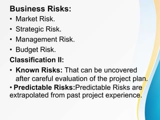 Business Risks:
• Market Risk.
• Strategic Risk.
• Management Risk.
• Budget Risk.
Classification II:
• Known Risks: That can be uncovered
after careful evaluation of the project plan.
• Predictable Risks:Predictable Risks are
extrapolated from past project experience.
 