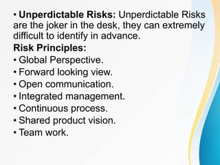 • Unperdictable Risks: Unperdictable Risks
are the joker in the desk, they can extremely
difficult to identify in advance.
Risk Principles:
• Global Perspective.
• Forward looking view.
• Open communication.
• Integrated management.
• Continuous process.
• Shared product vision.
• Team work.
 