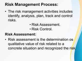 Risk Management Process:
• The risk management activities includes
identify, analysis, plan, track and control
risks.
• Risk Assessment.
• Risk Control.
Risk Assessment:
• Risk assessment is the determination os
qualitative value of risk related to a
concrete situation and recognized the risk.
 