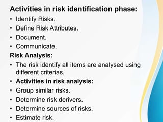 Activities in risk identification phase:
• Identify Risks.
• Define Risk Attributes.
• Document.
• Communicate.
Risk Analysis:
• The risk identify all items are analysed using
different criterias.
• Activities in risk analysis:
• Group similar risks.
• Determine risk derivers.
• Determine sources of risks.
• Estimate risk.
 