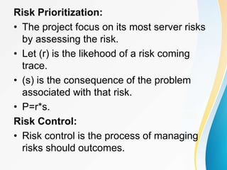 Risk Prioritization:
• The project focus on its most server risks
by assessing the risk.
• Let (r) is the likehood of a risk coming
trace.
• (s) is the consequence of the problem
associated with that risk.
• P=r*s.
Risk Control:
• Risk control is the process of managing
risks should outcomes.
 