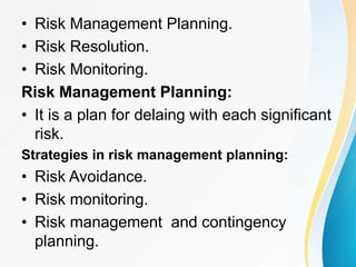 • Risk Management Planning.
• Risk Resolution.
• Risk Monitoring.
Risk Management Planning:
• It is a plan for delaing with each significant
risk.
Strategies in risk management planning:
• Risk Avoidance.
• Risk monitoring.
• Risk management and contingency
planning.
 