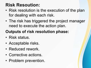 Risk Resoution:
• Risk resolution is the execution of the plan
for dealing with each risk.
• The risk has triggered the project manager
need to execute the action plan.
Outputs of risk resolution phase:
• Risk status.
• Acceptable risks.
• Reduced rework.
• Corrective actions.
• Problem prevention.
 