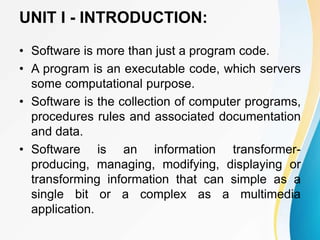 UNIT I - INTRODUCTION:
• Software is more than just a program code.
• A program is an executable code, which servers
some computational purpose.
• Software is the collection of computer programs,
procedures rules and associated documentation
and data.
• Software is an information transformer-
producing, managing, modifying, displaying or
transforming information that can simple as a
single bit or a complex as a multimedia
application.
 