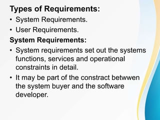Types of Requirements:
• System Requirements.
• User Requirements.
System Requirements:
• System requirements set out the systems
functions, services and operational
constraints in detail.
• It may be part of the constract betwwen
the system buyer and the software
developer.
 