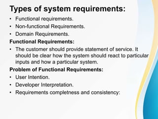 Types of system requirements:
• Functional requirements.
• Non-functional Requirements.
• Domain Requirements.
Functional Requirements:
• The customer should provide statement of service. It
should be clear how the system should react to particular
inputs and how a particular system.
Problem of Functional Requirements:
• User Intention.
• Developer Interpretation.
• Requirements completness and consistency:
 