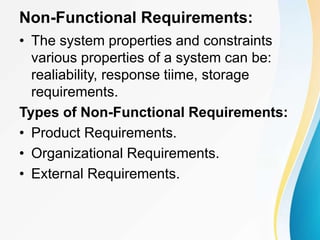 Non-Functional Requirements:
• The system properties and constraints
various properties of a system can be:
realiability, response tiime, storage
requirements.
Types of Non-Functional Requirements:
• Product Requirements.
• Organizational Requirements.
• External Requirements.
 
