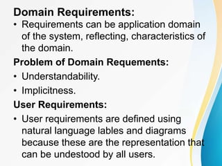 Domain Requirements:
• Requirements can be application domain
of the system, reflecting, characteristics of
the domain.
Problem of Domain Requements:
• Understandability.
• Implicitness.
User Requirements:
• User requirements are defined using
natural language lables and diagrams
because these are the representation that
can be undestood by all users.
 