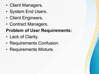 • Client Managers.
• System End Users.
• Client Engineers.
• Contract Managers.
Problem of User Requirements:
• Lack of Clarity.
• Requirements Confusion.
• Requirements Mixture.
 