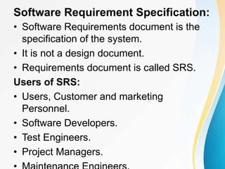 Software Requirement Specification:
• Software Requirements document is the
specification of the system.
• It is not a design document.
• Requirements document is called SRS.
Users of SRS:
• Users, Customer and marketing
Personnel.
• Software Developers.
• Test Engineers.
• Project Managers.
 
