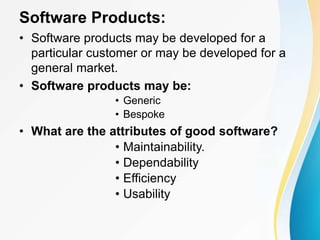 Software Products:
• Software products may be developed for a
particular customer or may be developed for a
general market.
• Software products may be:
• Generic
• Bespoke
• What are the attributes of good software?
• Maintainability.
• Dependability
• Efficiency
• Usability
 