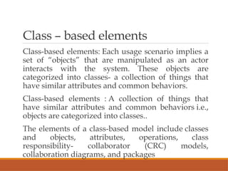 Class – based elements
Class-based elements: Each usage scenario implies a
set of “objects” that are manipulated as an actor
interacts with the system. These objects are
categorized into classes- a collection of things that
have similar attributes and common behaviors.
Class-based elements : A collection of things that
have similar attributes and common behaviors i.e.,
objects are categorized into classes..
The elements of a class-based model include classes
and objects, attributes, operations, class
responsibility- collaborator (CRC) models,
collaboration diagrams, and packages
 
